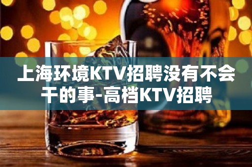 上海环境KTV招聘没有不会干的事-高档KTV招聘