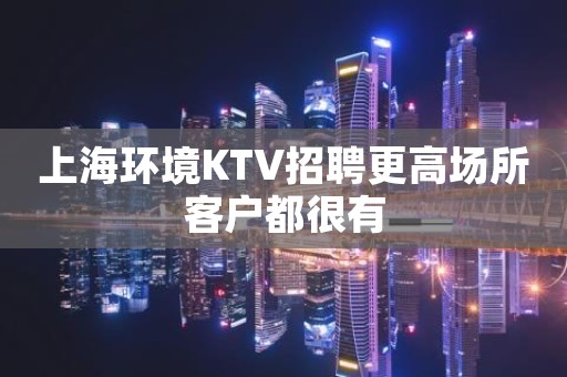 上海环境KTV招聘更高场所客户都很有