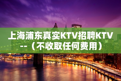 上海浦东真实KTV招聘KTV--（不收取任何费用）