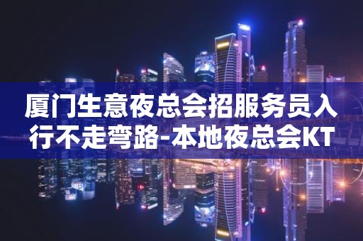 厦门生意夜总会招服务员入行不走弯路-本地夜总会KTV在线招聘
