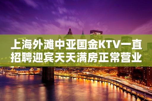 上海外滩中亚国金KTV一直招聘迎宾天天满房正常营业