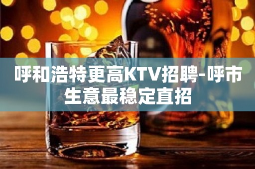 呼和浩特更高KTV招聘-呼市生意最稳定直招