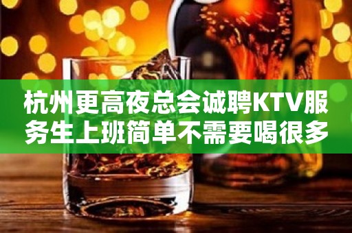 杭州更高夜总会诚聘KTV服务生上班简单不需要喝很多酒