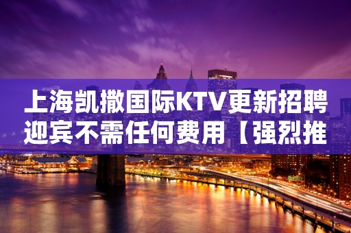 上海凯撒国际KTV更新招聘迎宾不需任何费用【强烈推荐】