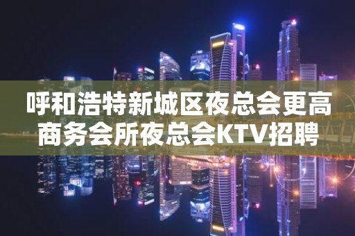 呼和浩特新城区夜总会更高商务会所夜总会KTV招聘