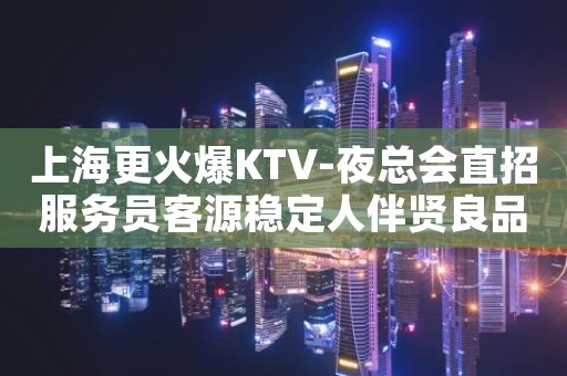 上海更火爆KTV-夜总会直招服务员客源稳定人伴贤良品质高