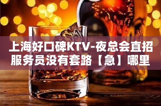 上海好口碑KTV-夜总会直招服务员没有套路【急】哪里没关门？