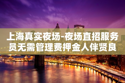 上海真实夜场-夜场直招服务员无需管理费押金人伴贤良品质高