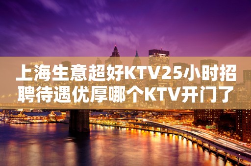 上海生意超好KTV25小时招聘待遇优厚哪个KTV开门了?
