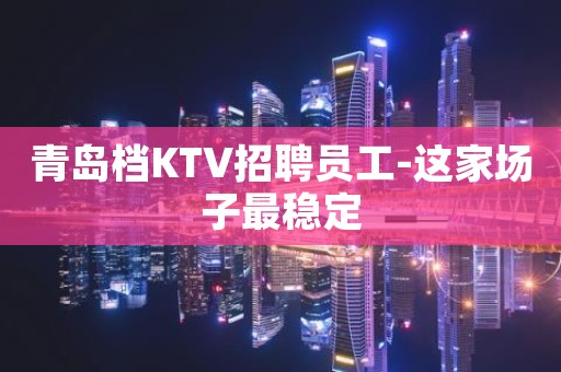 青岛档KTV招聘员工-这家场子最稳定