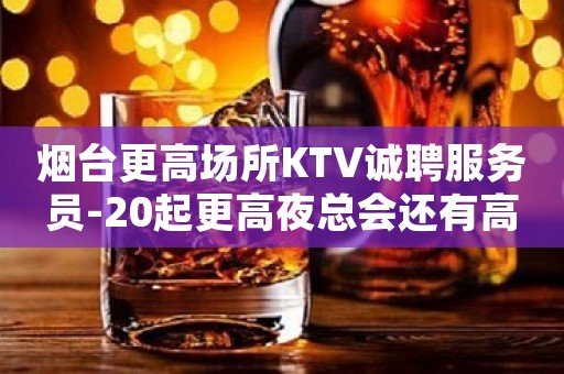 烟台更高场所KTV诚聘服务员-20起更高夜总会还有高