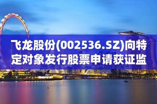 飞龙股份(002536.SZ)向特定对象发行股票申请获证监会同意注册批复