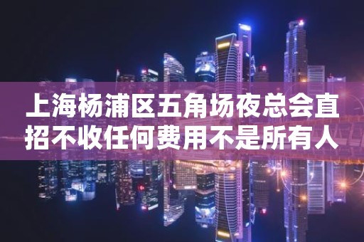 上海杨浦区五角场夜总会直招不收任何费用不是所有人都坑