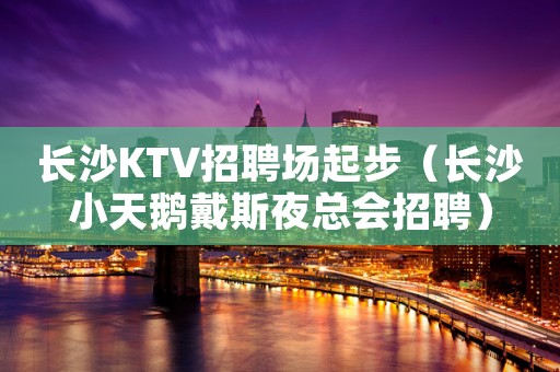 长沙KTV招聘场起步（长沙小天鹅戴斯夜总会招聘）