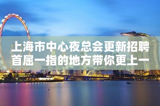 上海市中心夜总会更新招聘首屈一指的地方带你更上一层楼