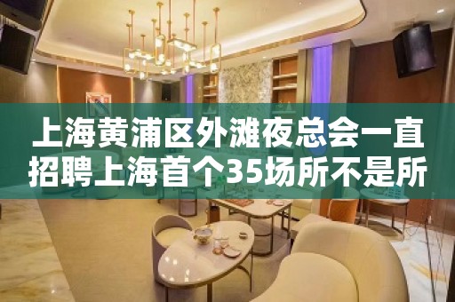 上海黄浦区外滩夜总会一直招聘上海首个35场所不是所有人都坑