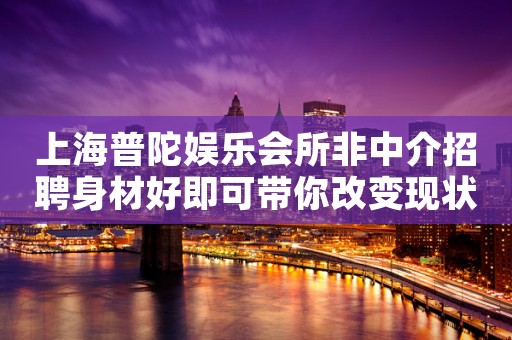 上海普陀娱乐会所非中介招聘身材好即可带你改变现状