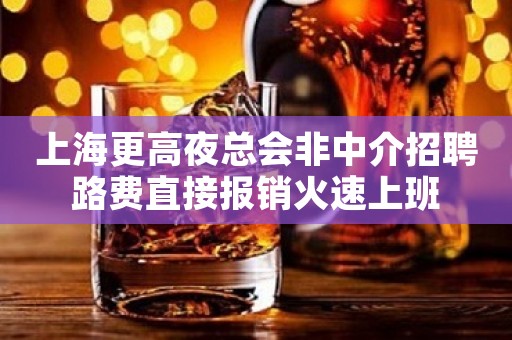 上海更高夜总会非中介招聘路费直接报销火速上班