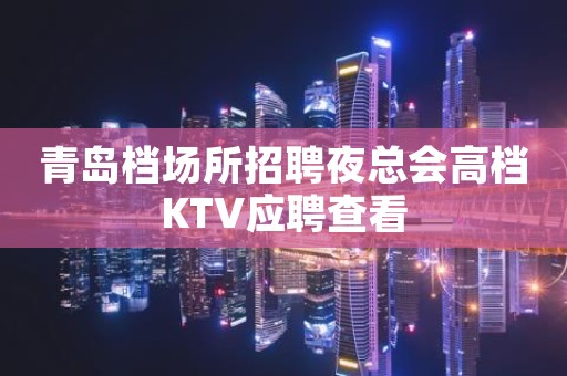 青岛档场所招聘夜总会高档KTV应聘查看