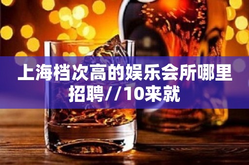 上海档次高的娱乐会所哪里招聘//10来就