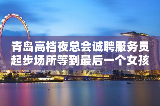 青岛高档夜总会诚聘服务员起步场所等到最后一个女孩下班