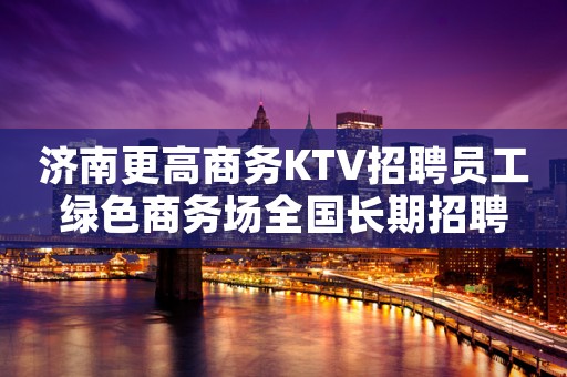 济南更高商务KTV招聘员工绿色商务场全国长期招聘