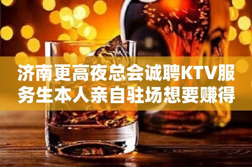 济南更高夜总会诚聘KTV服务生本人亲自驻场想要赚得多点击查看