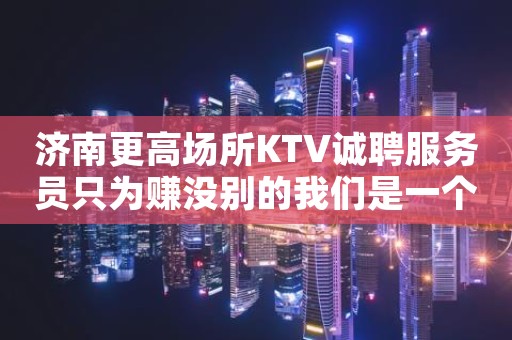 济南更高场所KTV诚聘服务员只为赚没别的我们是一个团队