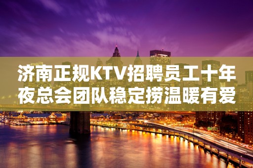 济南正规KTV招聘员工十年夜总会团队稳定捞温暖有爱