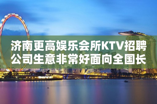 济南更高娱乐会所KTV招聘公司生意非常好面向全国长期招聘员工