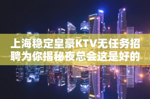 上海稳定皇豪KTV无任务招聘为你揭秘夜总会这是好的时代