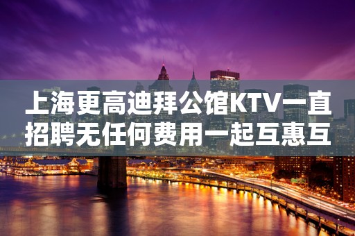 上海更高迪拜公馆KTV一直招聘无任何费用一起互惠互利