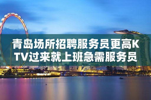 青岛场所招聘服务员更高KTV过来就上班急需服务员
