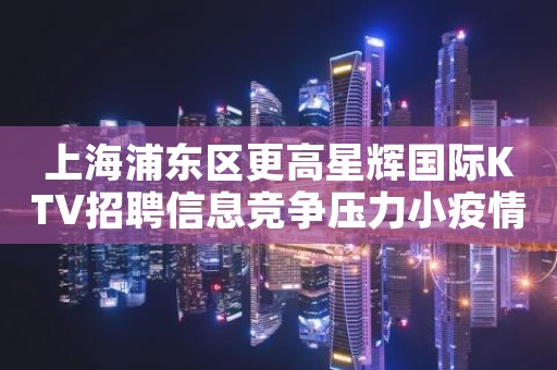 上海浦东区更高星辉国际KTV招聘信息竞争压力小疫情无情我有情