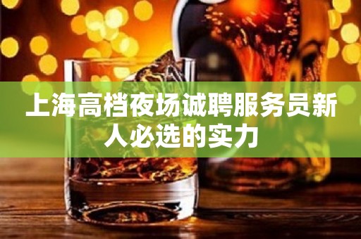 上海高档夜场诚聘服务员新人必选的实力