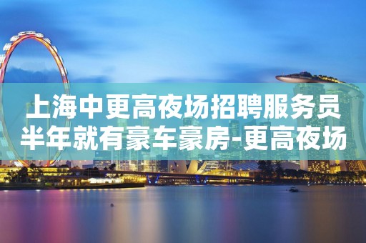 上海中更高夜场招聘服务员半年就有豪车豪房-更高夜场急聘