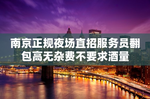 南京正规夜场直招服务员翻包高无杂费不要求酒量
