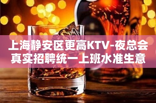上海静安区更高KTV-夜总会真实招聘统一上班水准生意好保上班