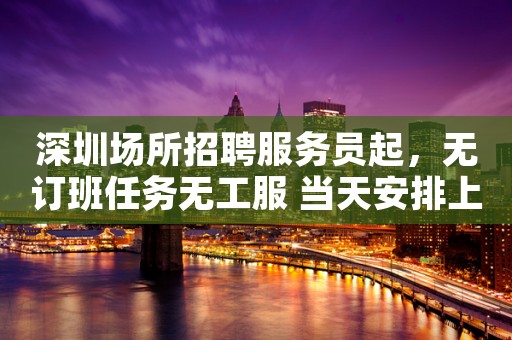 深圳场所招聘服务员起，无订班任务无工服 当天安排上班