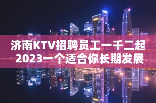 济南KTV招聘员工一千二起 2023一个适合你长期发展的城市