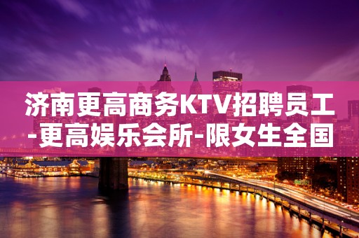 济南更高商务KTV招聘员工-更高娱乐会所-限女生全国招聘