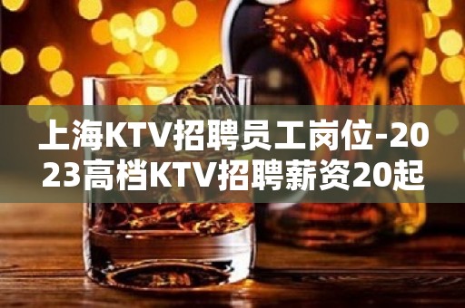 上海KTV招聘员工岗位-2023高档KTV招聘薪资20起