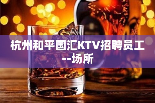 杭州和平国汇KTV招聘员工--场所 杭州和平国汇KTV招聘员工--场所