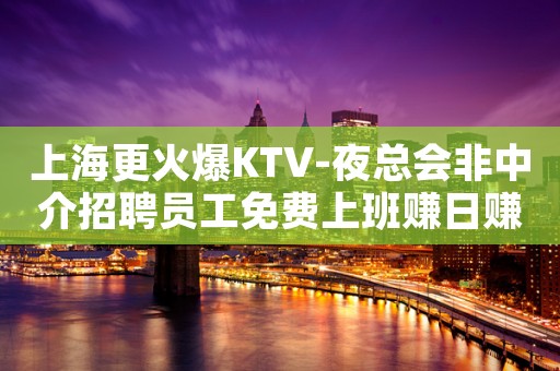 上海更火爆KTV-夜总会非中介招聘员工免费上班赚日赚1k起步