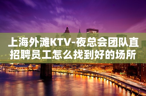 上海外滩KTV-夜总会团队直招聘员工怎么找到好的场所上班