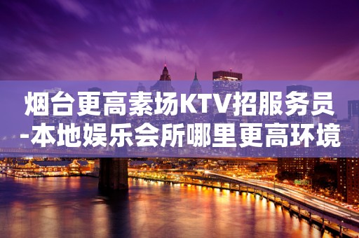 烟台更高素场KTV招服务员-本地娱乐会所哪里更高环境好？