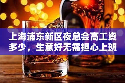 上海浦东新区夜总会高工资多少，生意好无需担心上班问题