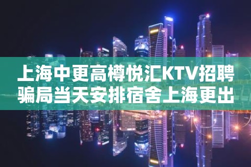上海中更高樽悦汇KTV招聘骗局当天安排宿舍上海更出名夜总会