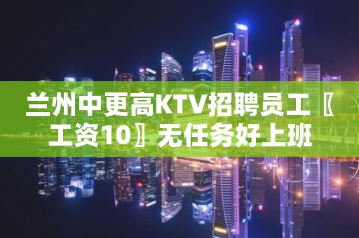 兰州中更高KTV招聘员工〖工资10〗无任务好上班