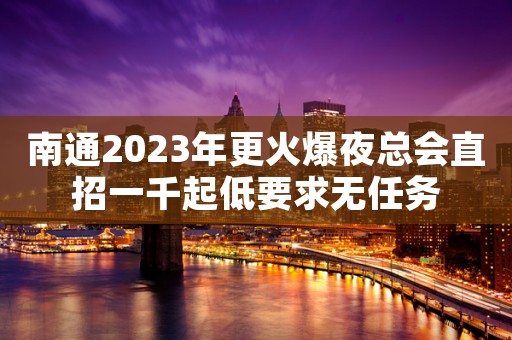 南通2023年更火爆夜总会直招一千起低要求无任务